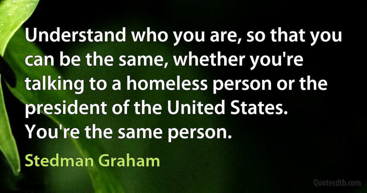 Understand who you are, so that you can be the same, whether you're talking to a homeless person or the president of the United States. You're the same person. (Stedman Graham)