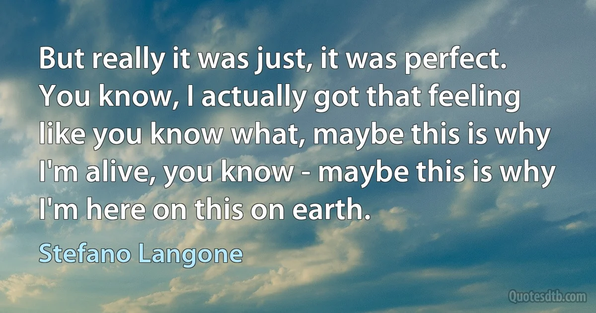 But really it was just, it was perfect. You know, I actually got that feeling like you know what, maybe this is why I'm alive, you know - maybe this is why I'm here on this on earth. (Stefano Langone)