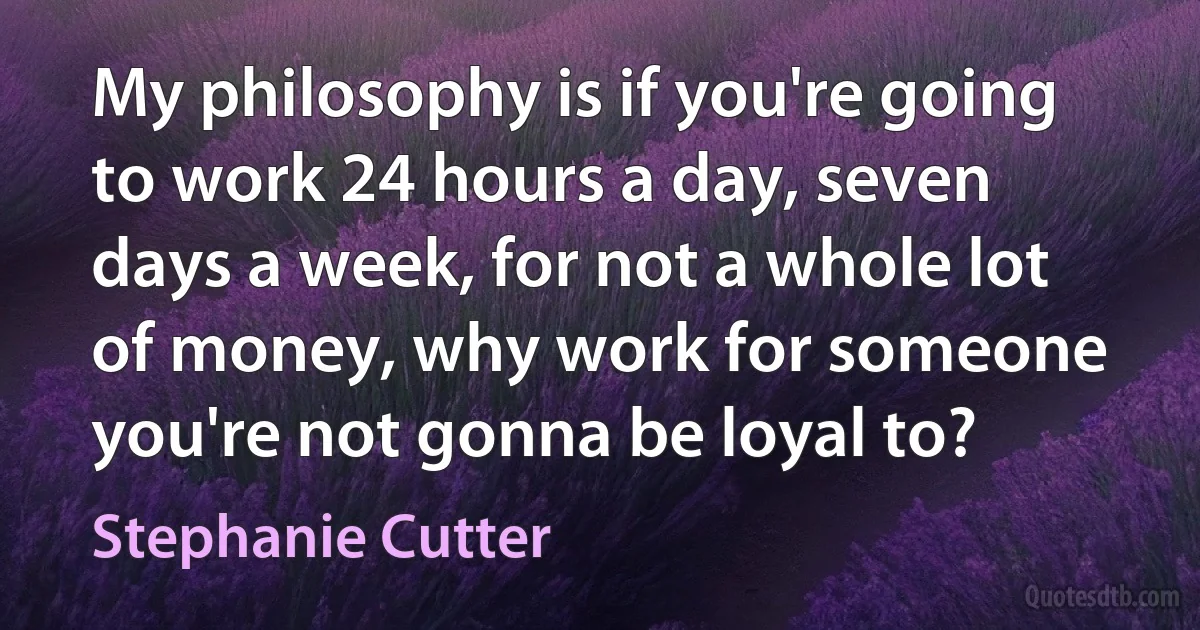 My philosophy is if you're going to work 24 hours a day, seven days a week, for not a whole lot of money, why work for someone you're not gonna be loyal to? (Stephanie Cutter)