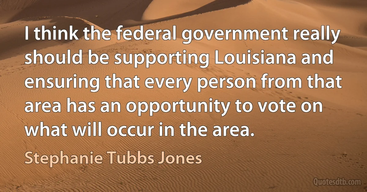 I think the federal government really should be supporting Louisiana and ensuring that every person from that area has an opportunity to vote on what will occur in the area. (Stephanie Tubbs Jones)