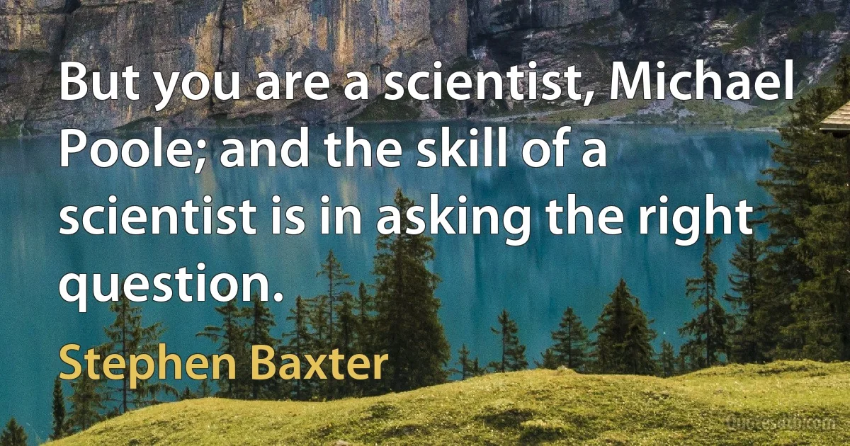 But you are a scientist, Michael Poole; and the skill of a scientist is in asking the right question. (Stephen Baxter)