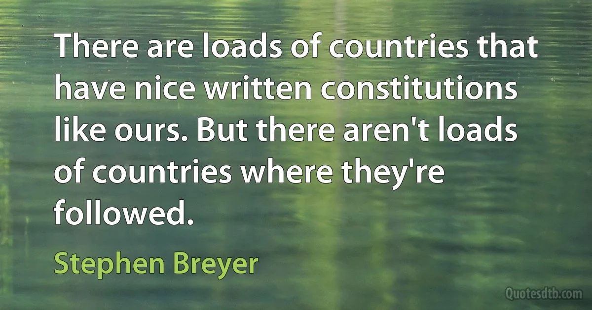 There are loads of countries that have nice written constitutions like ours. But there aren't loads of countries where they're followed. (Stephen Breyer)