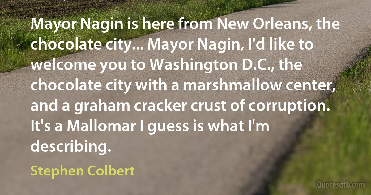 Mayor Nagin is here from New Orleans, the chocolate city... Mayor Nagin, I'd like to welcome you to Washington D.C., the chocolate city with a marshmallow center, and a graham cracker crust of corruption. It's a Mallomar I guess is what I'm describing. (Stephen Colbert)