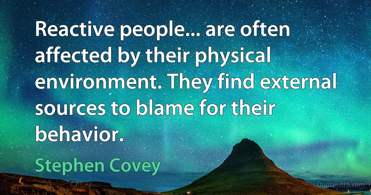 Reactive people... are often affected by their physical environment. They find external sources to blame for their behavior. (Stephen Covey)