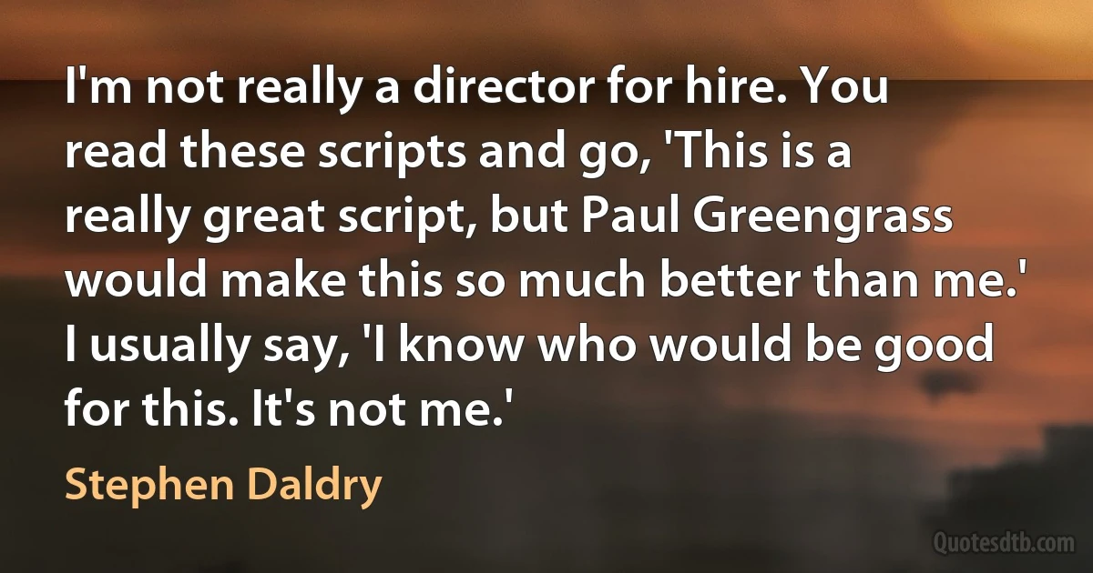 I'm not really a director for hire. You read these scripts and go, 'This is a really great script, but Paul Greengrass would make this so much better than me.' I usually say, 'I know who would be good for this. It's not me.' (Stephen Daldry)