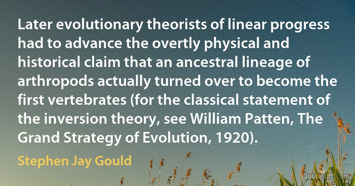 Later evolutionary theorists of linear progress had to advance the overtly physical and historical claim that an ancestral lineage of arthropods actually turned over to become the first vertebrates (for the classical statement of the inversion theory, see William Patten, The Grand Strategy of Evolution, 1920). (Stephen Jay Gould)