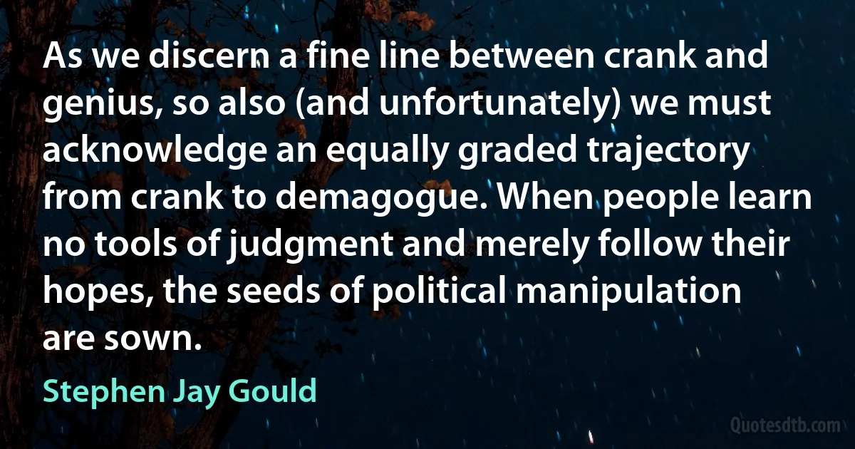 As we discern a fine line between crank and genius, so also (and unfortunately) we must acknowledge an equally graded trajectory from crank to demagogue. When people learn no tools of judgment and merely follow their hopes, the seeds of political manipulation are sown. (Stephen Jay Gould)