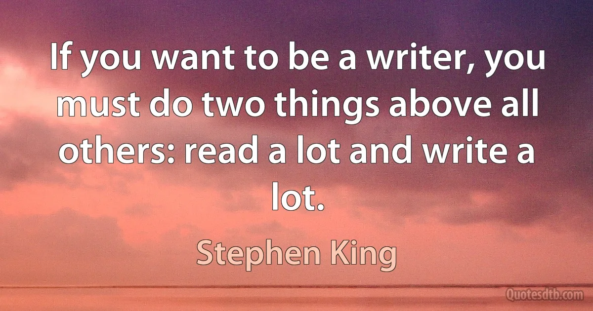 If you want to be a writer, you must do two things above all others: read a lot and write a lot. (Stephen King)