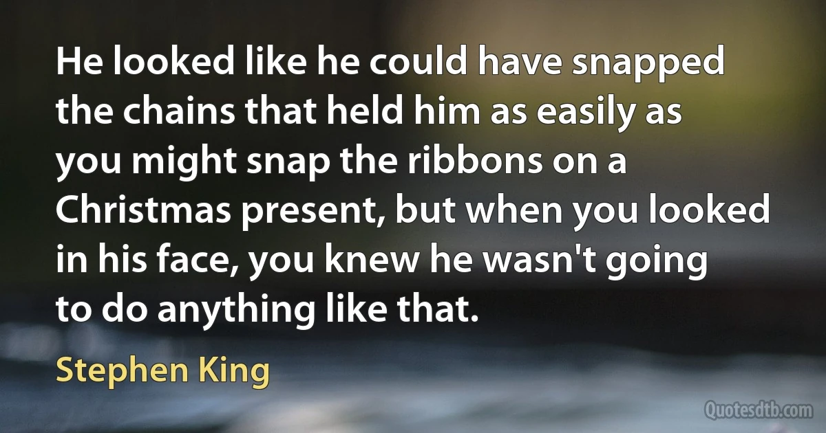 He looked like he could have snapped the chains that held him as easily as you might snap the ribbons on a Christmas present, but when you looked in his face, you knew he wasn't going to do anything like that. (Stephen King)