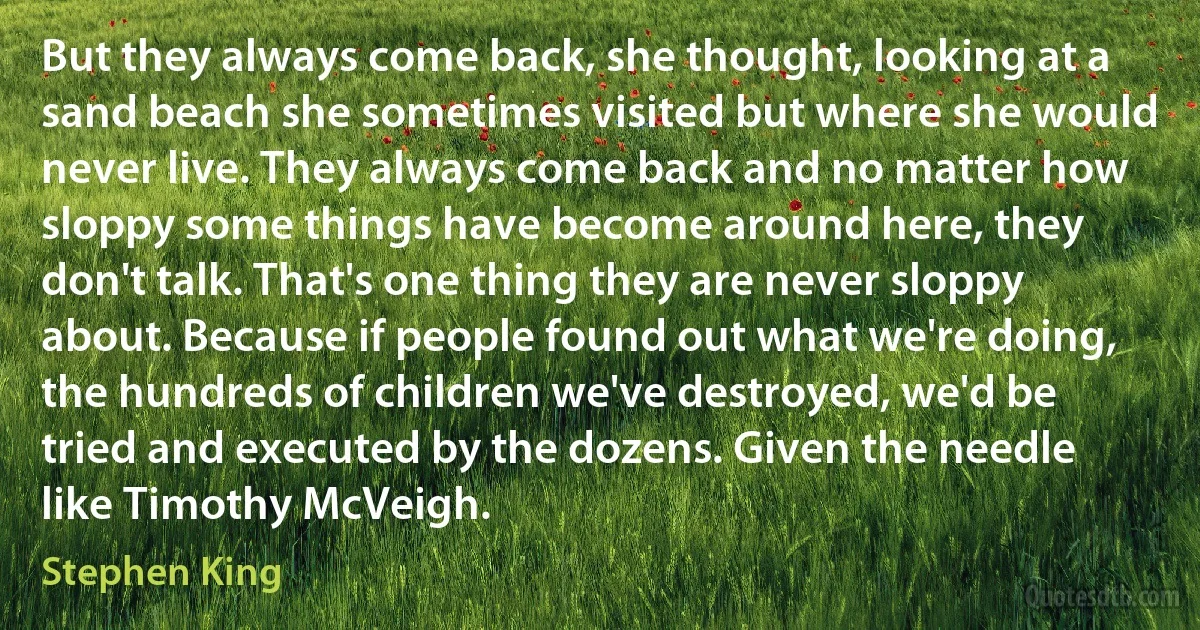 But they always come back, she thought, looking at a sand beach she sometimes visited but where she would never live. They always come back and no matter how sloppy some things have become around here, they don't talk. That's one thing they are never sloppy about. Because if people found out what we're doing, the hundreds of children we've destroyed, we'd be tried and executed by the dozens. Given the needle like Timothy McVeigh. (Stephen King)