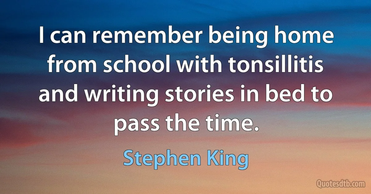 I can remember being home from school with tonsillitis and writing stories in bed to pass the time. (Stephen King)