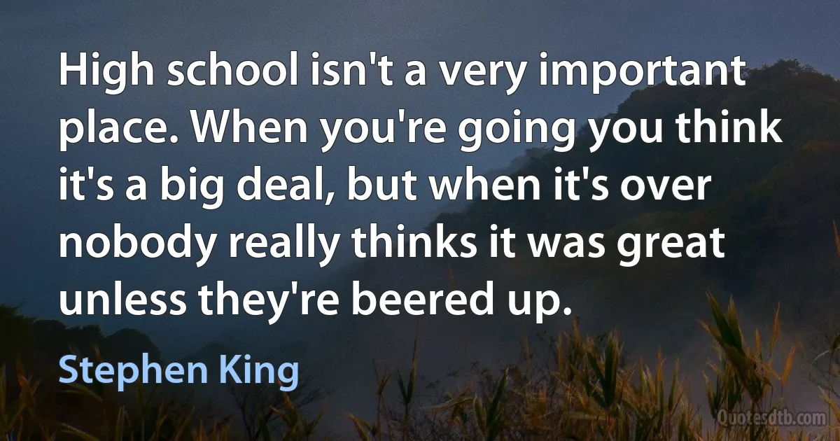 High school isn't a very important place. When you're going you think it's a big deal, but when it's over nobody really thinks it was great unless they're beered up. (Stephen King)