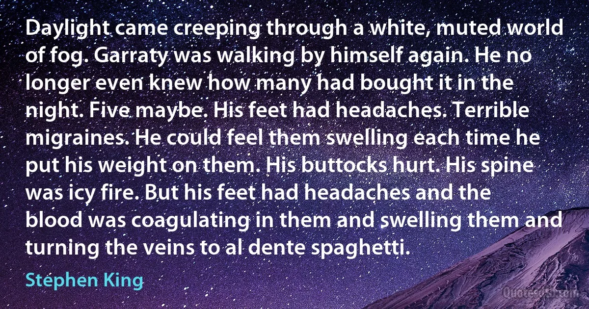 Daylight came creeping through a white, muted world of fog. Garraty was walking by himself again. He no longer even knew how many had bought it in the night. Five maybe. His feet had headaches. Terrible migraines. He could feel them swelling each time he put his weight on them. His buttocks hurt. His spine was icy fire. But his feet had headaches and the blood was coagulating in them and swelling them and turning the veins to al dente spaghetti. (Stephen King)