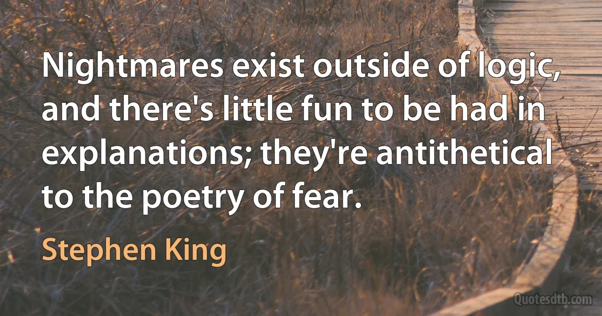 Nightmares exist outside of logic, and there's little fun to be had in explanations; they're antithetical to the poetry of fear. (Stephen King)