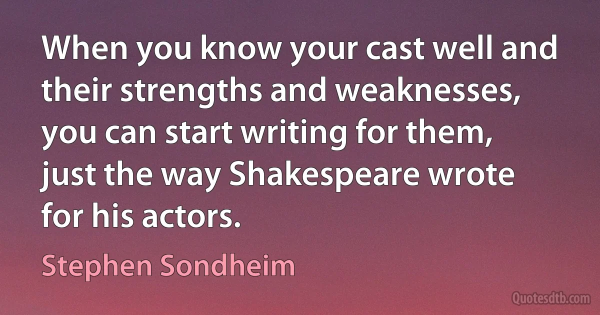 When you know your cast well and their strengths and weaknesses, you can start writing for them, just the way Shakespeare wrote for his actors. (Stephen Sondheim)