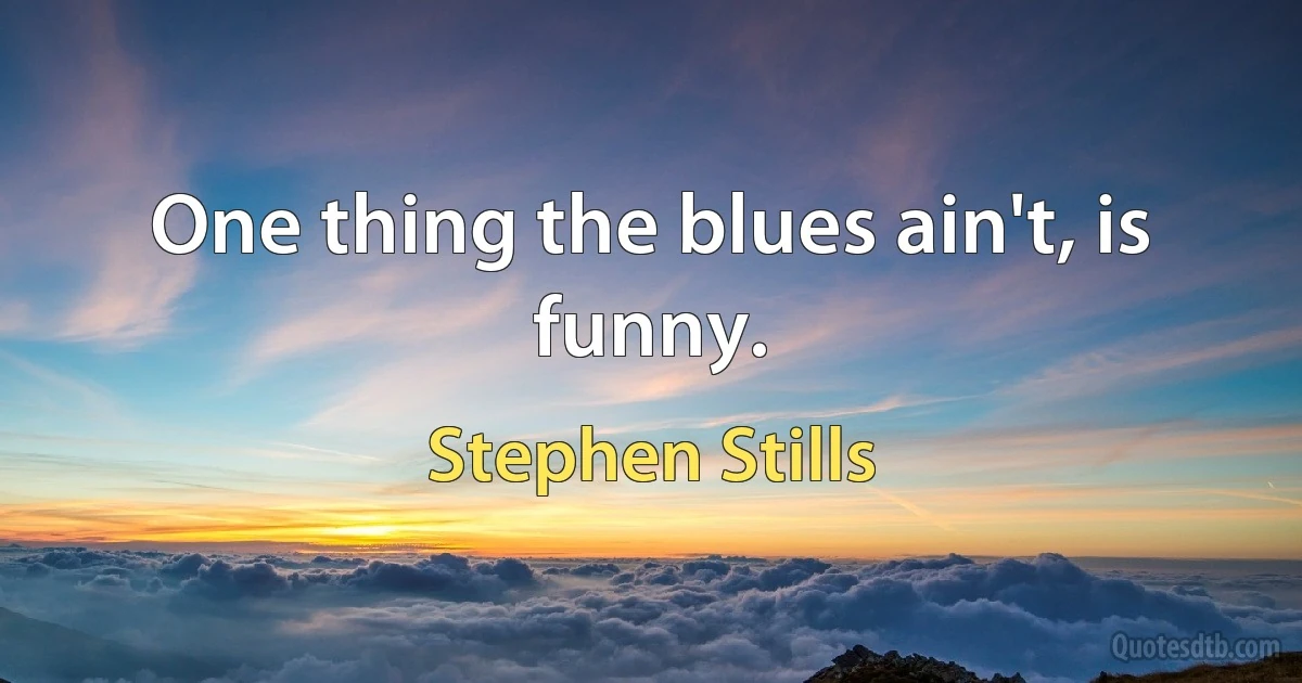 One thing the blues ain't, is funny. (Stephen Stills)