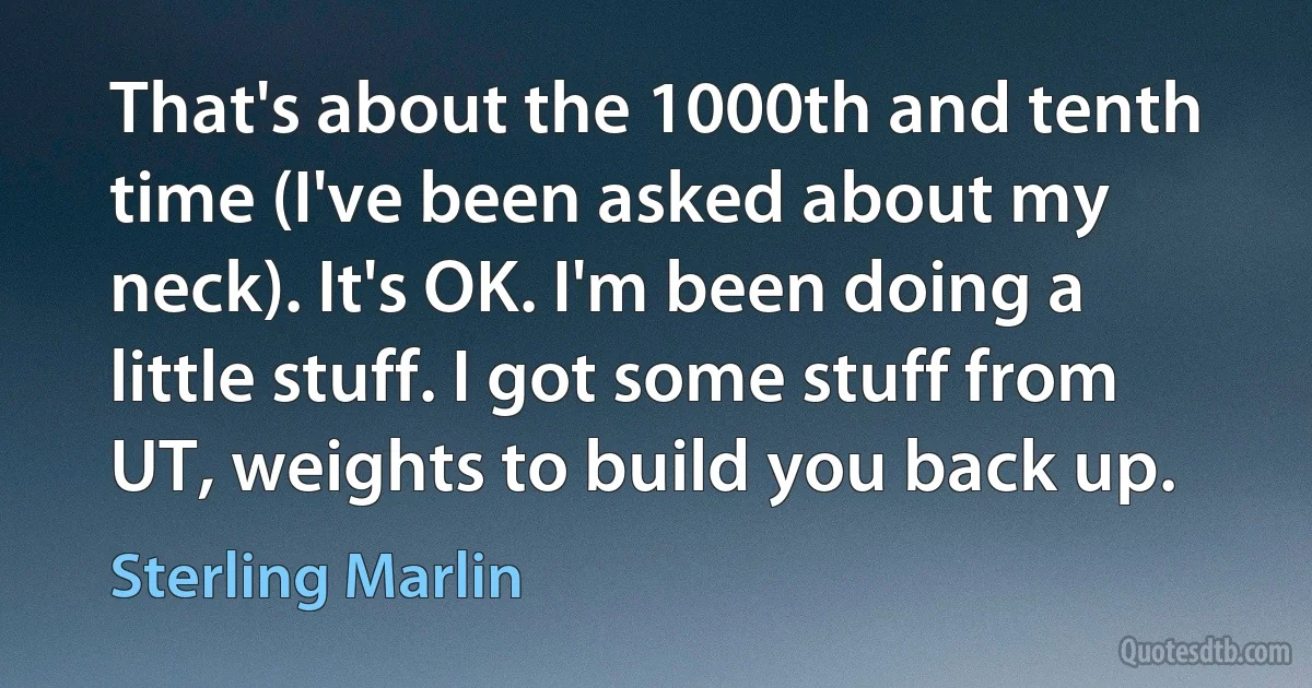 That's about the 1000th and tenth time (I've been asked about my neck). It's OK. I'm been doing a little stuff. I got some stuff from UT, weights to build you back up. (Sterling Marlin)