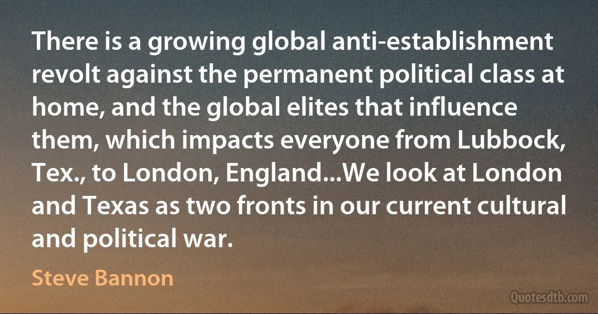 There is a growing global anti-establishment revolt against the permanent political class at home, and the global elites that influence them, which impacts everyone from Lubbock, Tex., to London, England...We look at London and Texas as two fronts in our current cultural and political war. (Steve Bannon)