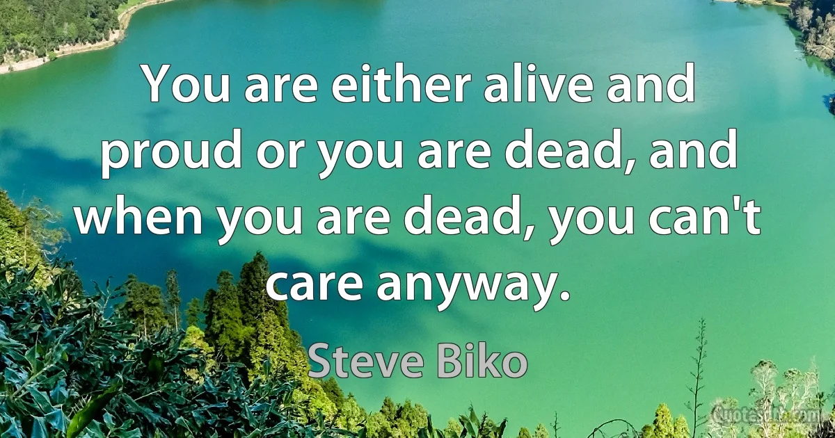 You are either alive and proud or you are dead, and when you are dead, you can't care anyway. (Steve Biko)