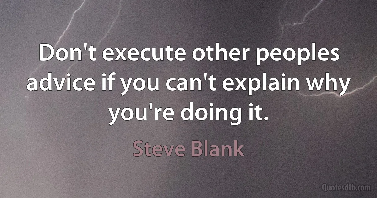 Don't execute other peoples advice if you can't explain why you're doing it. (Steve Blank)