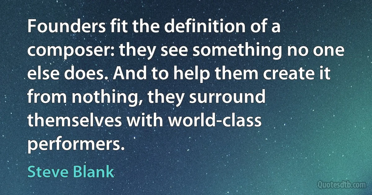 Founders fit the definition of a composer: they see something no one else does. And to help them create it from nothing, they surround themselves with world-class performers. (Steve Blank)