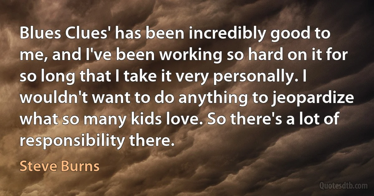 Blues Clues' has been incredibly good to me, and I've been working so hard on it for so long that I take it very personally. I wouldn't want to do anything to jeopardize what so many kids love. So there's a lot of responsibility there. (Steve Burns)