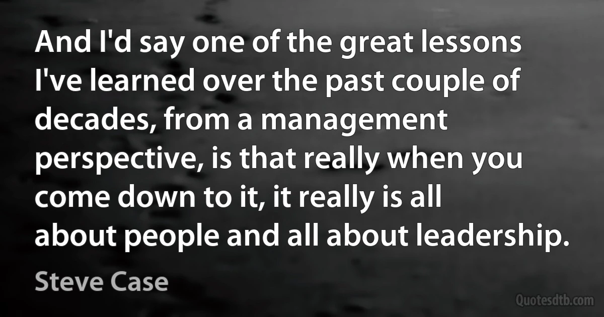 And I'd say one of the great lessons I've learned over the past couple of decades, from a management perspective, is that really when you come down to it, it really is all about people and all about leadership. (Steve Case)