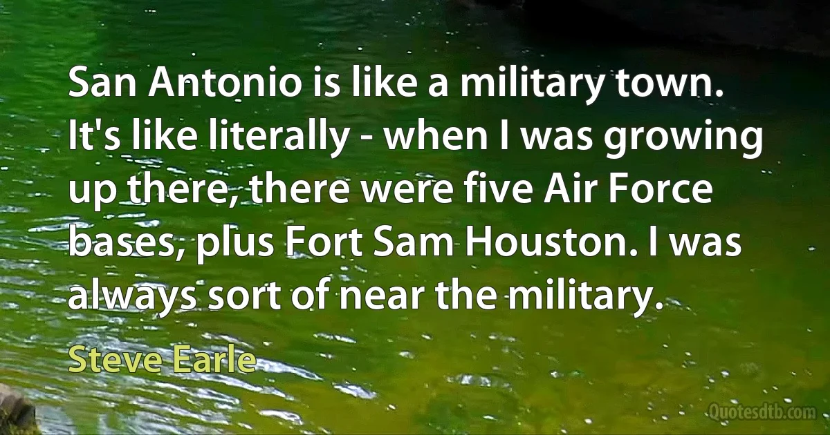 San Antonio is like a military town. It's like literally - when I was growing up there, there were five Air Force bases, plus Fort Sam Houston. I was always sort of near the military. (Steve Earle)