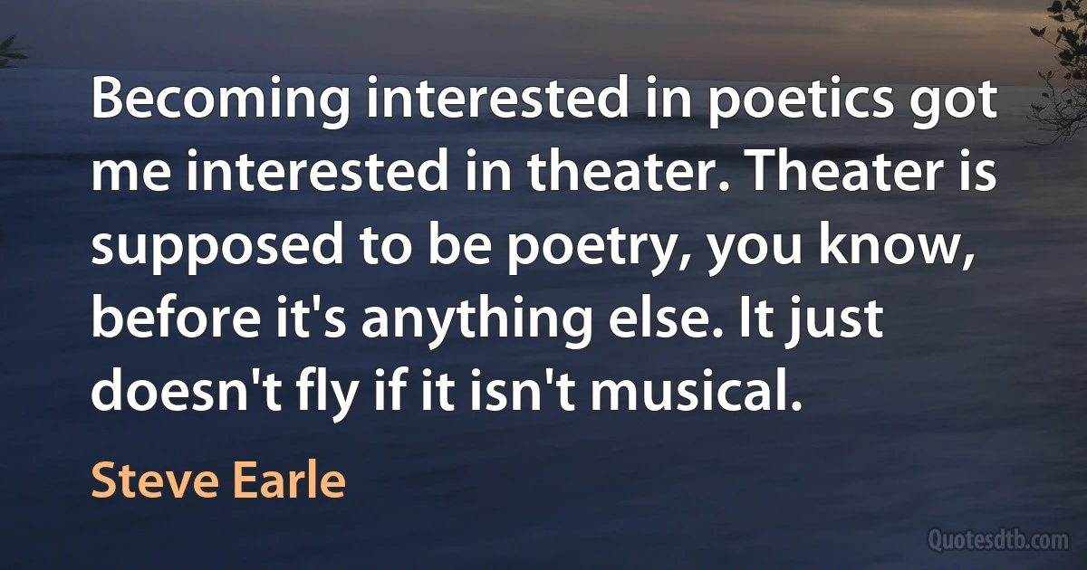 Becoming interested in poetics got me interested in theater. Theater is supposed to be poetry, you know, before it's anything else. It just doesn't fly if it isn't musical. (Steve Earle)