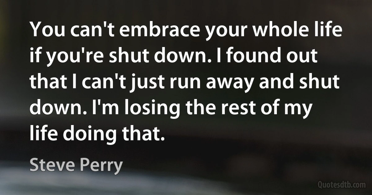 You can't embrace your whole life if you're shut down. I found out that I can't just run away and shut down. I'm losing the rest of my life doing that. (Steve Perry)