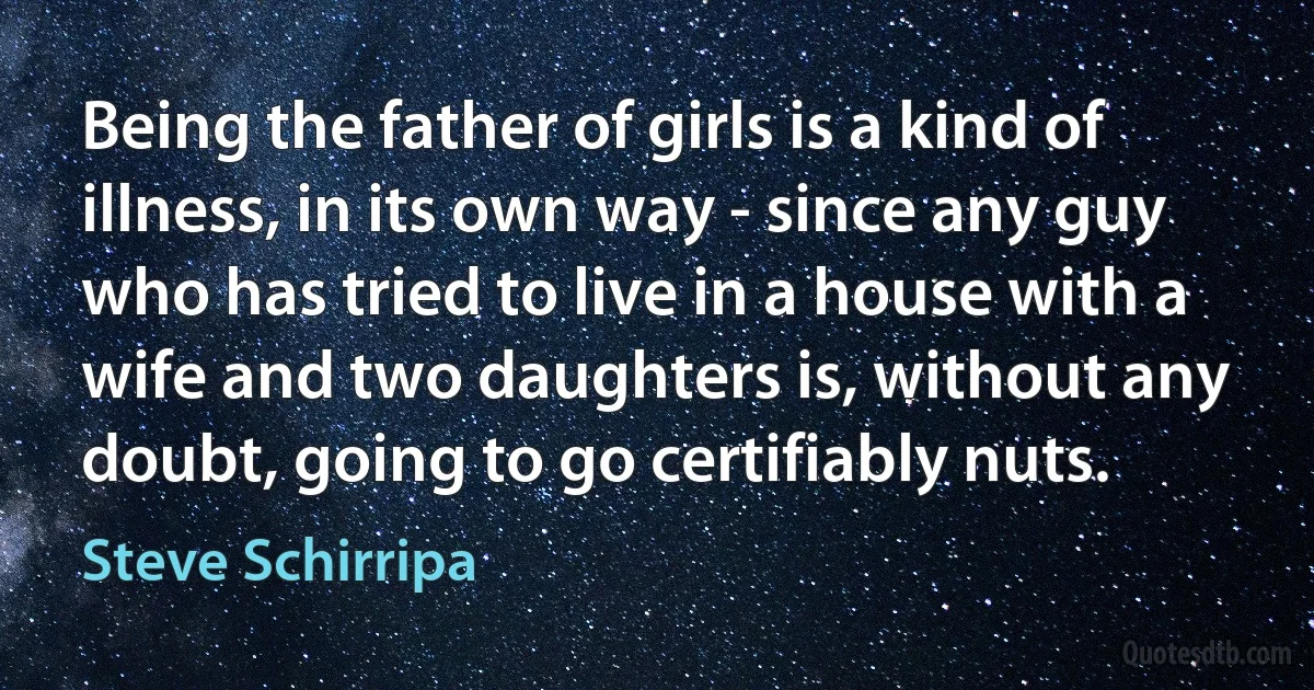 Being the father of girls is a kind of illness, in its own way - since any guy who has tried to live in a house with a wife and two daughters is, without any doubt, going to go certifiably nuts. (Steve Schirripa)