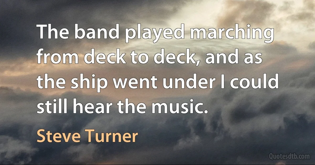 The band played marching from deck to deck, and as the ship went under I could still hear the music. (Steve Turner)