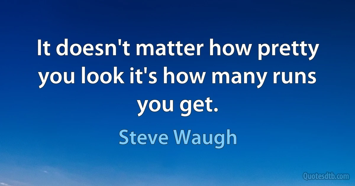 It doesn't matter how pretty you look it's how many runs you get. (Steve Waugh)