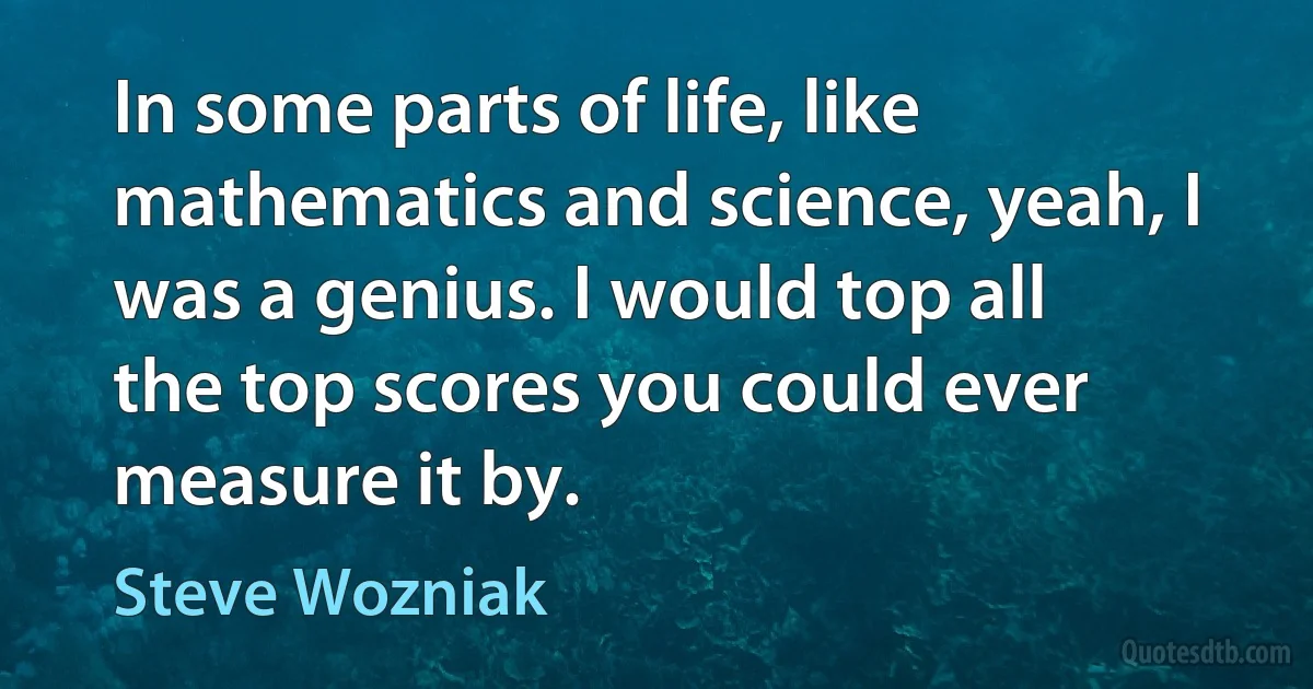 In some parts of life, like mathematics and science, yeah, I was a genius. I would top all the top scores you could ever measure it by. (Steve Wozniak)