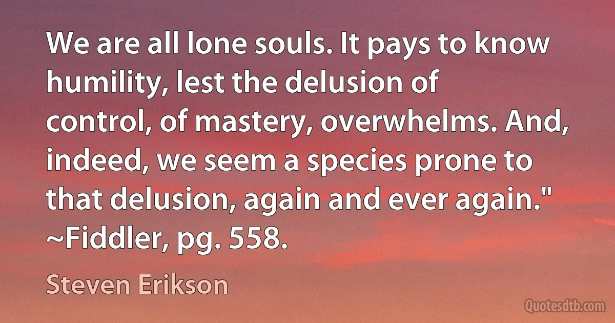 We are all lone souls. It pays to know humility, lest the delusion of control, of mastery, overwhelms. And, indeed, we seem a species prone to that delusion, again and ever again."
~Fiddler, pg. 558. (Steven Erikson)