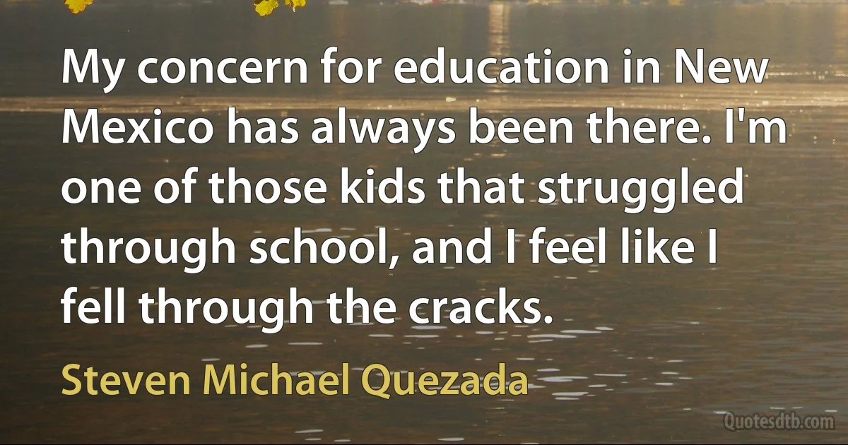 My concern for education in New Mexico has always been there. I'm one of those kids that struggled through school, and I feel like I fell through the cracks. (Steven Michael Quezada)