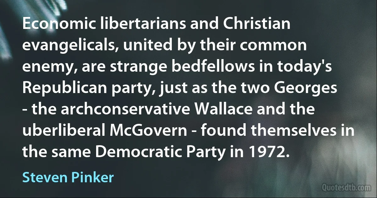 Economic libertarians and Christian evangelicals, united by their common enemy, are strange bedfellows in today's Republican party, just as the two Georges - the archconservative Wallace and the uberliberal McGovern - found themselves in the same Democratic Party in 1972. (Steven Pinker)