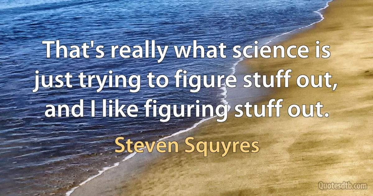 That's really what science is just trying to figure stuff out, and I like figuring stuff out. (Steven Squyres)