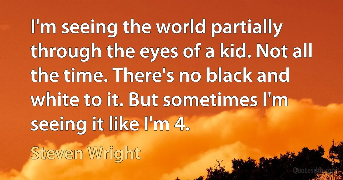 I'm seeing the world partially through the eyes of a kid. Not all the time. There's no black and white to it. But sometimes I'm seeing it like I'm 4. (Steven Wright)