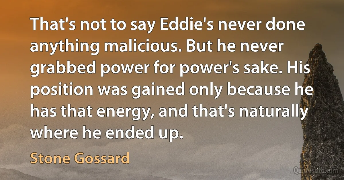 That's not to say Eddie's never done anything malicious. But he never grabbed power for power's sake. His position was gained only because he has that energy, and that's naturally where he ended up. (Stone Gossard)