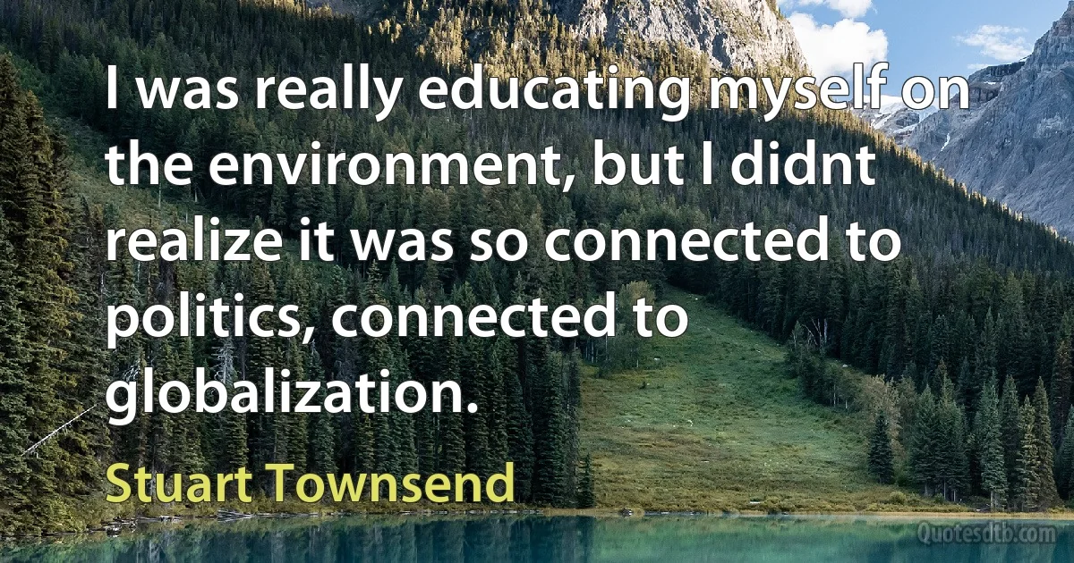 I was really educating myself on the environment, but I didnt realize it was so connected to politics, connected to globalization. (Stuart Townsend)