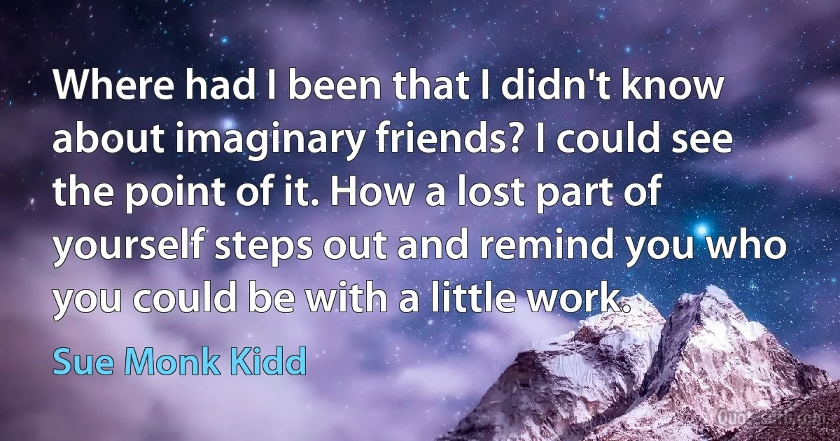 Where had I been that I didn't know about imaginary friends? I could see the point of it. How a lost part of yourself steps out and remind you who you could be with a little work. (Sue Monk Kidd)