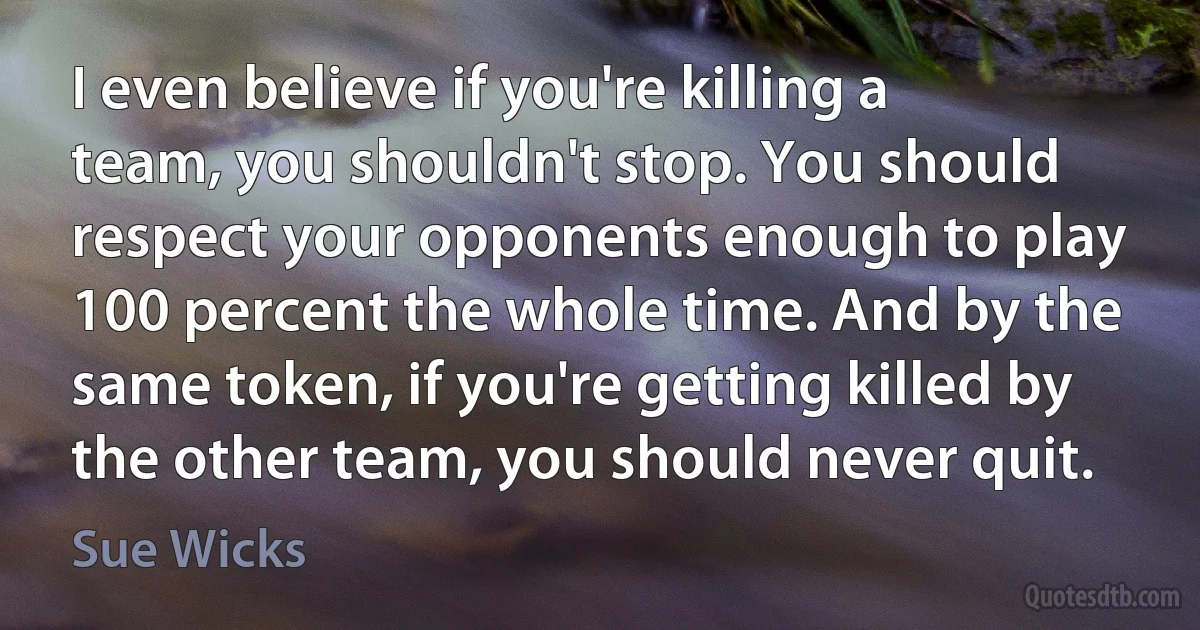 I even believe if you're killing a team, you shouldn't stop. You should respect your opponents enough to play 100 percent the whole time. And by the same token, if you're getting killed by the other team, you should never quit. (Sue Wicks)