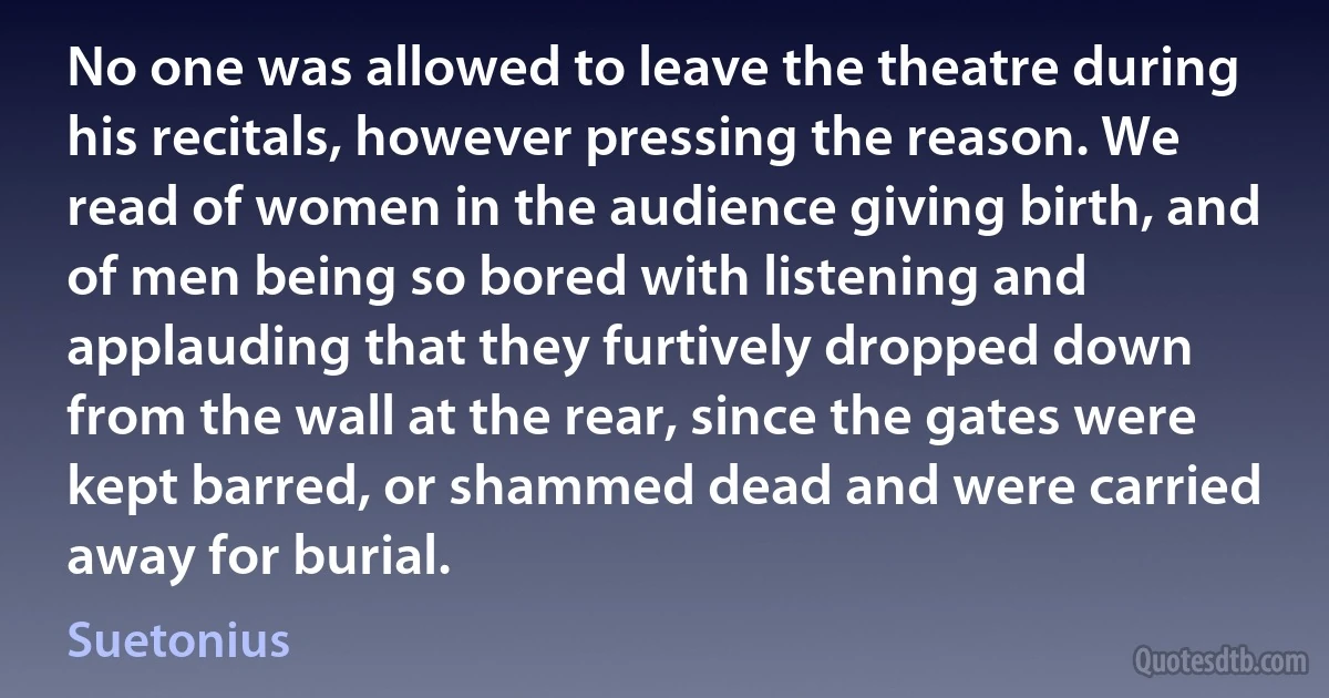 No one was allowed to leave the theatre during his recitals, however pressing the reason. We read of women in the audience giving birth, and of men being so bored with listening and applauding that they furtively dropped down from the wall at the rear, since the gates were kept barred, or shammed dead and were carried away for burial. (Suetonius)