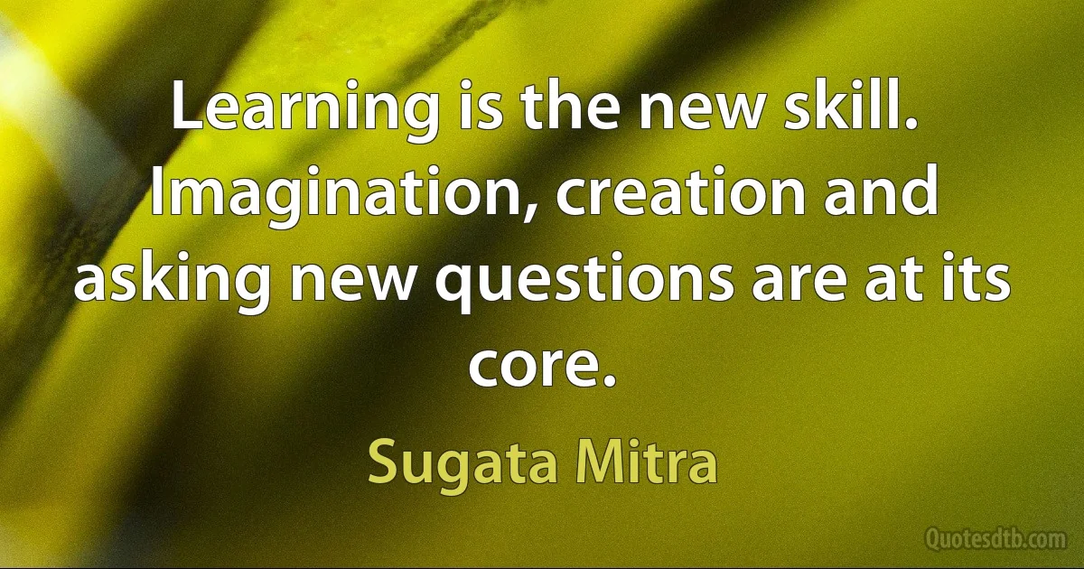 Learning is the new skill. Imagination, creation and asking new questions are at its core. (Sugata Mitra)