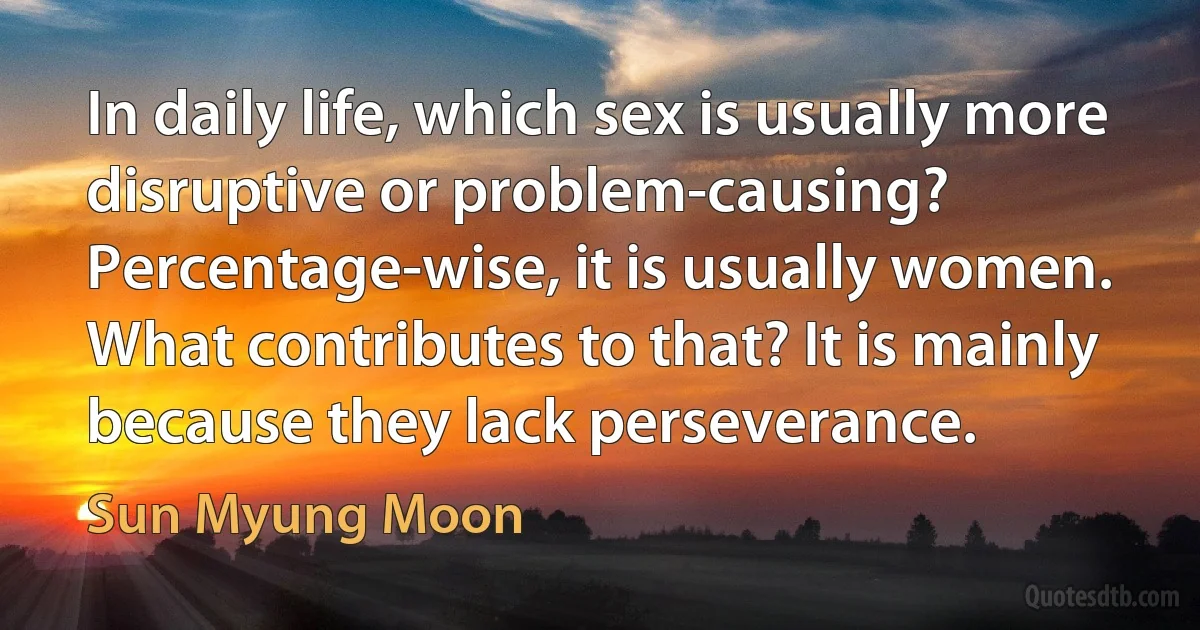 In daily life, which sex is usually more disruptive or problem-causing? Percentage-wise, it is usually women. What contributes to that? It is mainly because they lack perseverance. (Sun Myung Moon)