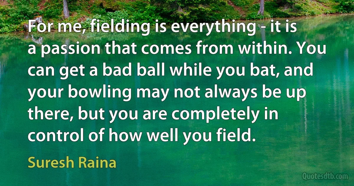 For me, fielding is everything - it is a passion that comes from within. You can get a bad ball while you bat, and your bowling may not always be up there, but you are completely in control of how well you field. (Suresh Raina)