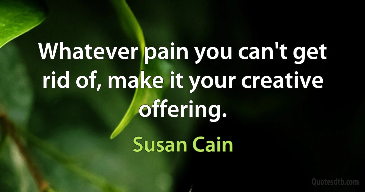 Whatever pain you can't get rid of, make it your creative offering. (Susan Cain)