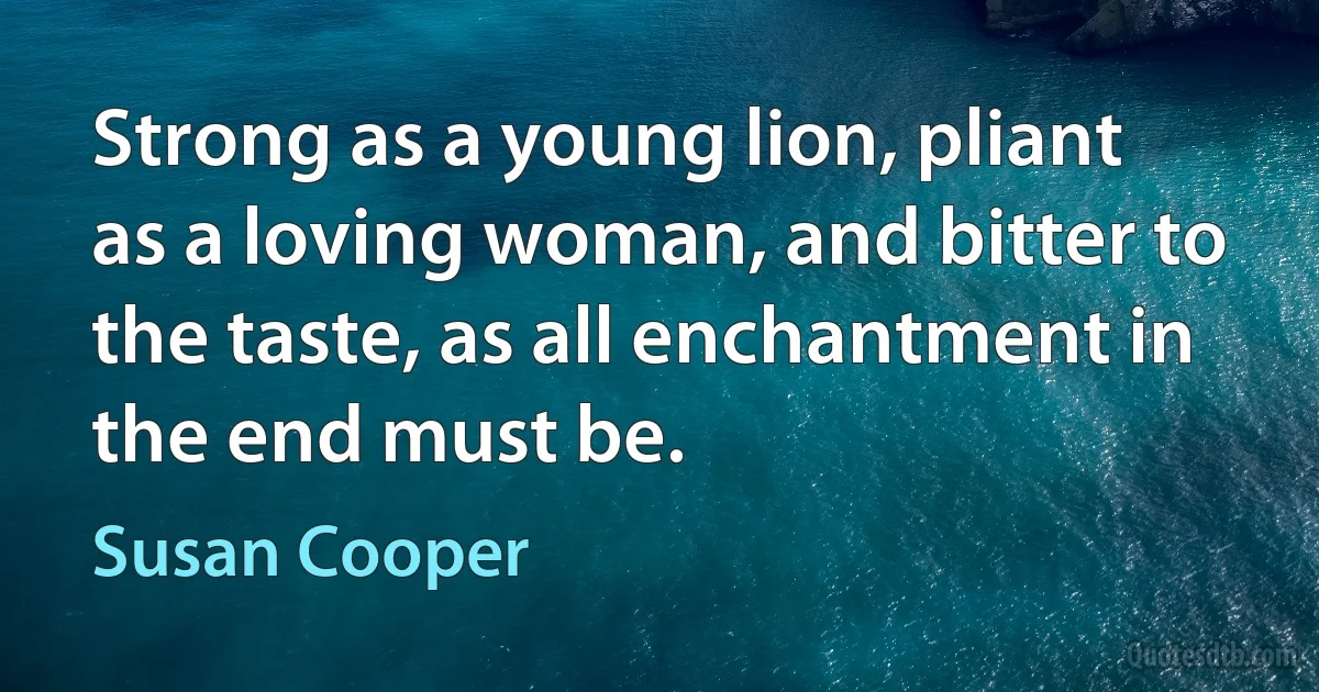 Strong as a young lion, pliant as a loving woman, and bitter to the taste, as all enchantment in the end must be. (Susan Cooper)