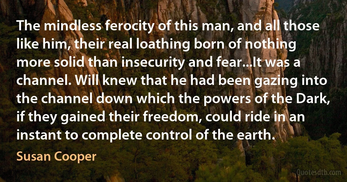 The mindless ferocity of this man, and all those like him, their real loathing born of nothing more solid than insecurity and fear...It was a channel. Will knew that he had been gazing into the channel down which the powers of the Dark, if they gained their freedom, could ride in an instant to complete control of the earth. (Susan Cooper)